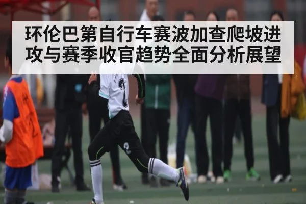 环伦巴第自行车赛波加查爬坡进攻与赛季收官趋势全面分析展望 - NG28app